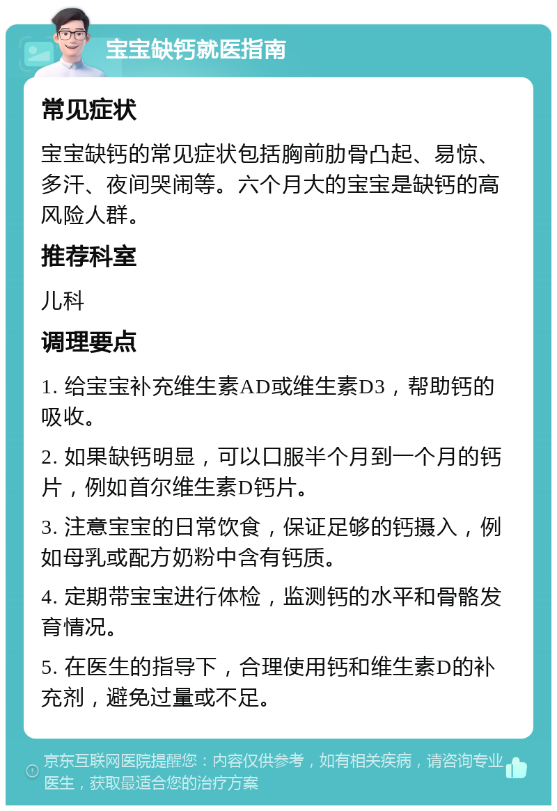 宝宝缺钙就医指南 常见症状 宝宝缺钙的常见症状包括胸前肋骨凸起、易惊、多汗、夜间哭闹等。六个月大的宝宝是缺钙的高风险人群。 推荐科室 儿科 调理要点 1. 给宝宝补充维生素AD或维生素D3，帮助钙的吸收。 2. 如果缺钙明显，可以口服半个月到一个月的钙片，例如首尔维生素D钙片。 3. 注意宝宝的日常饮食，保证足够的钙摄入，例如母乳或配方奶粉中含有钙质。 4. 定期带宝宝进行体检，监测钙的水平和骨骼发育情况。 5. 在医生的指导下，合理使用钙和维生素D的补充剂，避免过量或不足。