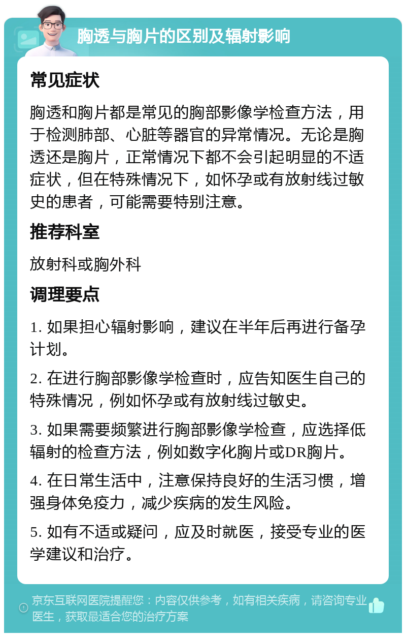 胸透与胸片的区别及辐射影响 常见症状 胸透和胸片都是常见的胸部影像学检查方法，用于检测肺部、心脏等器官的异常情况。无论是胸透还是胸片，正常情况下都不会引起明显的不适症状，但在特殊情况下，如怀孕或有放射线过敏史的患者，可能需要特别注意。 推荐科室 放射科或胸外科 调理要点 1. 如果担心辐射影响，建议在半年后再进行备孕计划。 2. 在进行胸部影像学检查时，应告知医生自己的特殊情况，例如怀孕或有放射线过敏史。 3. 如果需要频繁进行胸部影像学检查，应选择低辐射的检查方法，例如数字化胸片或DR胸片。 4. 在日常生活中，注意保持良好的生活习惯，增强身体免疫力，减少疾病的发生风险。 5. 如有不适或疑问，应及时就医，接受专业的医学建议和治疗。