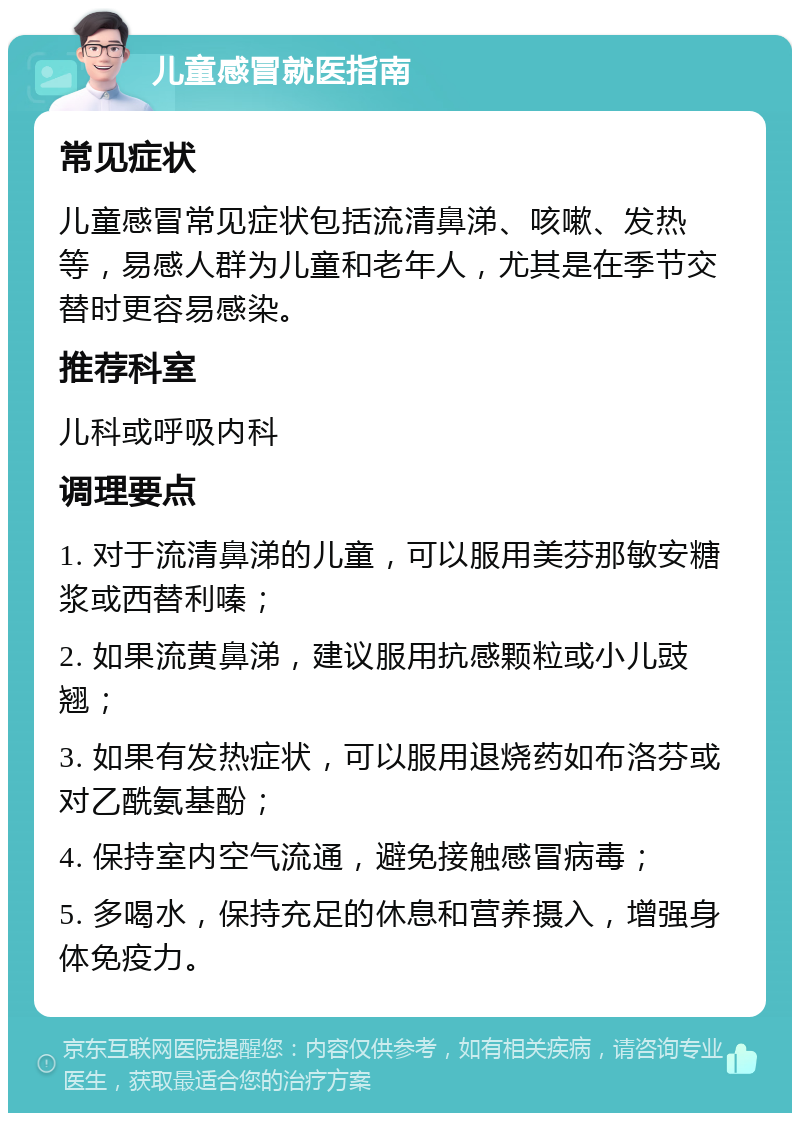 儿童感冒就医指南 常见症状 儿童感冒常见症状包括流清鼻涕、咳嗽、发热等，易感人群为儿童和老年人，尤其是在季节交替时更容易感染。 推荐科室 儿科或呼吸内科 调理要点 1. 对于流清鼻涕的儿童，可以服用美芬那敏安糖浆或西替利嗪； 2. 如果流黄鼻涕，建议服用抗感颗粒或小儿豉翘； 3. 如果有发热症状，可以服用退烧药如布洛芬或对乙酰氨基酚； 4. 保持室内空气流通，避免接触感冒病毒； 5. 多喝水，保持充足的休息和营养摄入，增强身体免疫力。