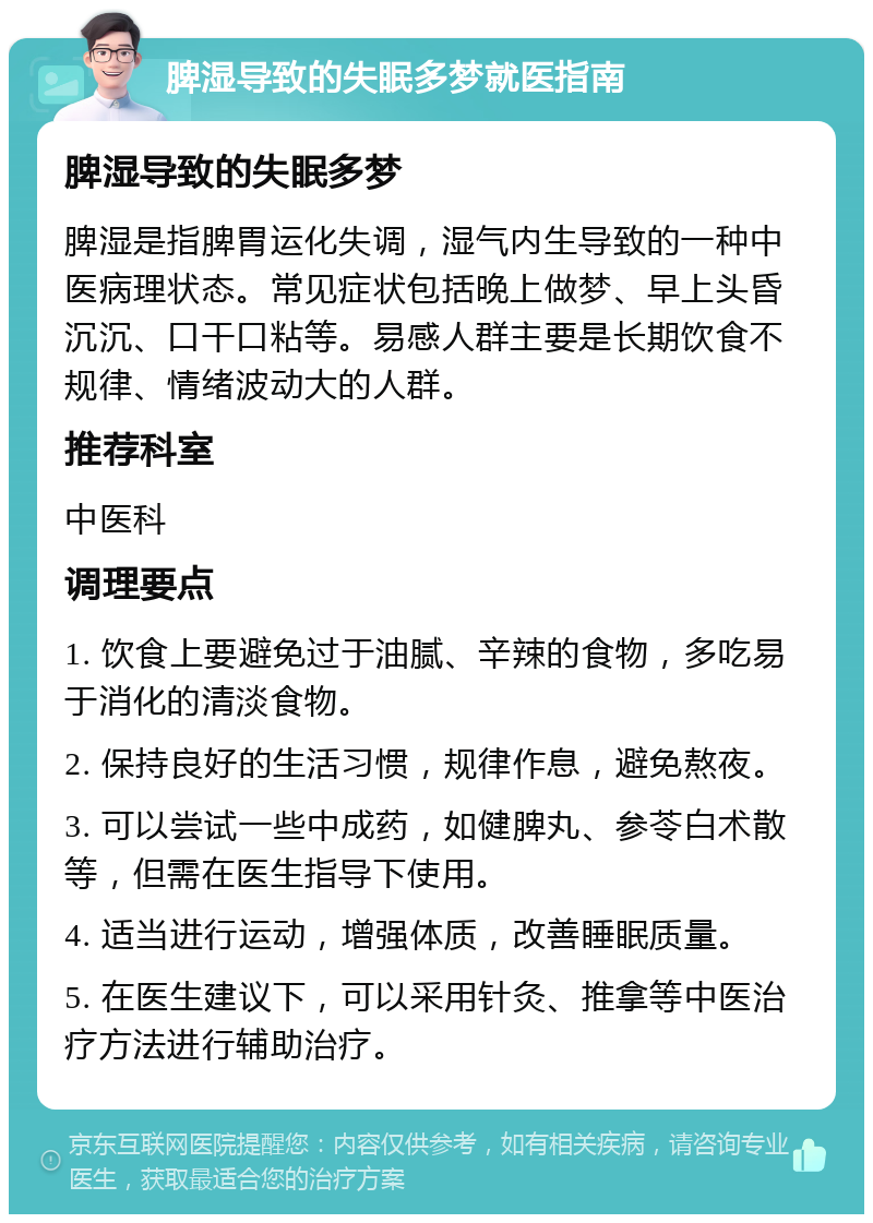 脾湿导致的失眠多梦就医指南 脾湿导致的失眠多梦 脾湿是指脾胃运化失调，湿气内生导致的一种中医病理状态。常见症状包括晚上做梦、早上头昏沉沉、口干口粘等。易感人群主要是长期饮食不规律、情绪波动大的人群。 推荐科室 中医科 调理要点 1. 饮食上要避免过于油腻、辛辣的食物，多吃易于消化的清淡食物。 2. 保持良好的生活习惯，规律作息，避免熬夜。 3. 可以尝试一些中成药，如健脾丸、参苓白术散等，但需在医生指导下使用。 4. 适当进行运动，增强体质，改善睡眠质量。 5. 在医生建议下，可以采用针灸、推拿等中医治疗方法进行辅助治疗。