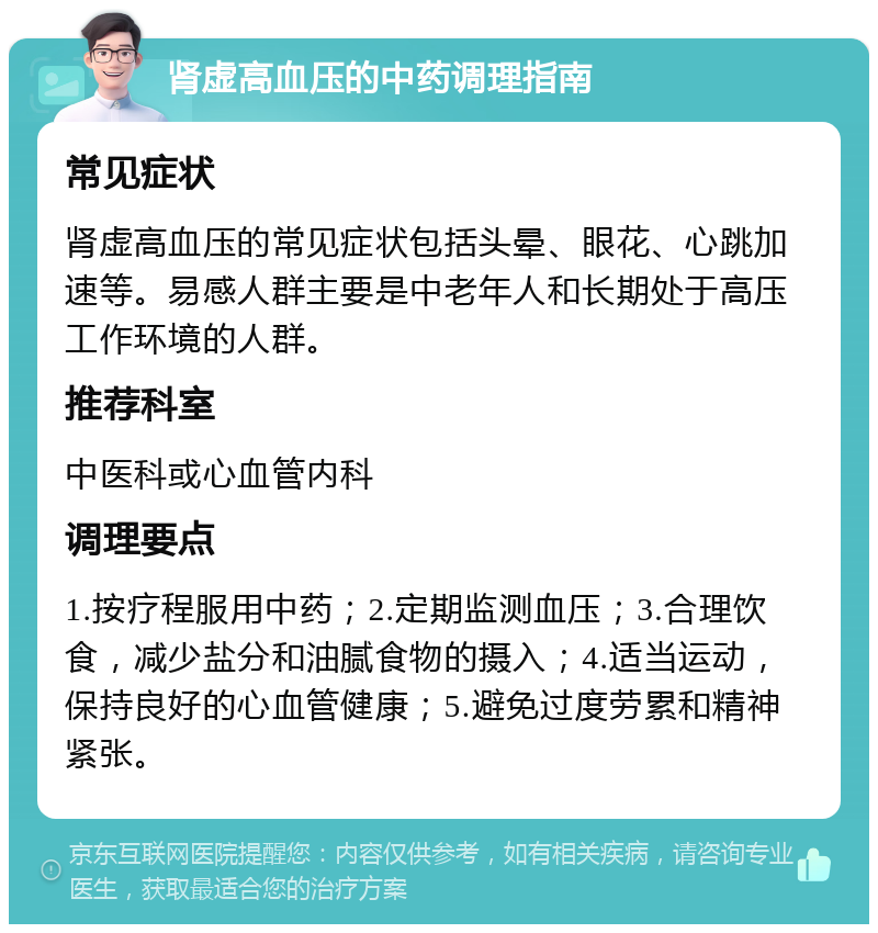 肾虚高血压的中药调理指南 常见症状 肾虚高血压的常见症状包括头晕、眼花、心跳加速等。易感人群主要是中老年人和长期处于高压工作环境的人群。 推荐科室 中医科或心血管内科 调理要点 1.按疗程服用中药；2.定期监测血压；3.合理饮食，减少盐分和油腻食物的摄入；4.适当运动，保持良好的心血管健康；5.避免过度劳累和精神紧张。