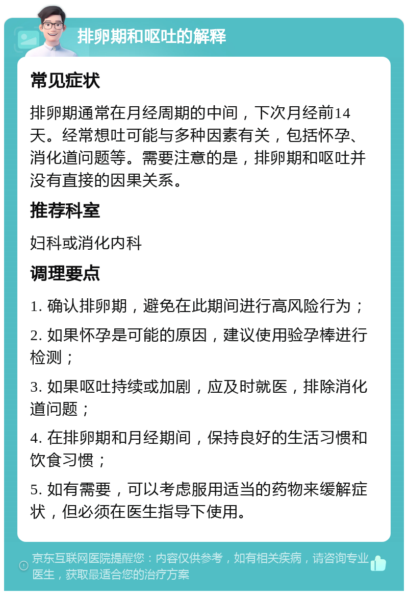 排卵期和呕吐的解释 常见症状 排卵期通常在月经周期的中间，下次月经前14天。经常想吐可能与多种因素有关，包括怀孕、消化道问题等。需要注意的是，排卵期和呕吐并没有直接的因果关系。 推荐科室 妇科或消化内科 调理要点 1. 确认排卵期，避免在此期间进行高风险行为； 2. 如果怀孕是可能的原因，建议使用验孕棒进行检测； 3. 如果呕吐持续或加剧，应及时就医，排除消化道问题； 4. 在排卵期和月经期间，保持良好的生活习惯和饮食习惯； 5. 如有需要，可以考虑服用适当的药物来缓解症状，但必须在医生指导下使用。