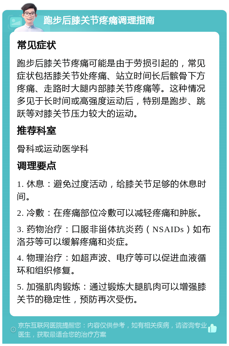 跑步后膝关节疼痛调理指南 常见症状 跑步后膝关节疼痛可能是由于劳损引起的，常见症状包括膝关节处疼痛、站立时间长后髌骨下方疼痛、走路时大腿内部膝关节疼痛等。这种情况多见于长时间或高强度运动后，特别是跑步、跳跃等对膝关节压力较大的运动。 推荐科室 骨科或运动医学科 调理要点 1. 休息：避免过度活动，给膝关节足够的休息时间。 2. 冷敷：在疼痛部位冷敷可以减轻疼痛和肿胀。 3. 药物治疗：口服非甾体抗炎药（NSAIDs）如布洛芬等可以缓解疼痛和炎症。 4. 物理治疗：如超声波、电疗等可以促进血液循环和组织修复。 5. 加强肌肉锻炼：通过锻炼大腿肌肉可以增强膝关节的稳定性，预防再次受伤。