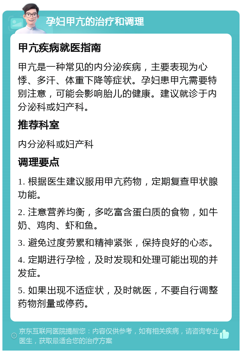 孕妇甲亢的治疗和调理 甲亢疾病就医指南 甲亢是一种常见的内分泌疾病，主要表现为心悸、多汗、体重下降等症状。孕妇患甲亢需要特别注意，可能会影响胎儿的健康。建议就诊于内分泌科或妇产科。 推荐科室 内分泌科或妇产科 调理要点 1. 根据医生建议服用甲亢药物，定期复查甲状腺功能。 2. 注意营养均衡，多吃富含蛋白质的食物，如牛奶、鸡肉、虾和鱼。 3. 避免过度劳累和精神紧张，保持良好的心态。 4. 定期进行孕检，及时发现和处理可能出现的并发症。 5. 如果出现不适症状，及时就医，不要自行调整药物剂量或停药。