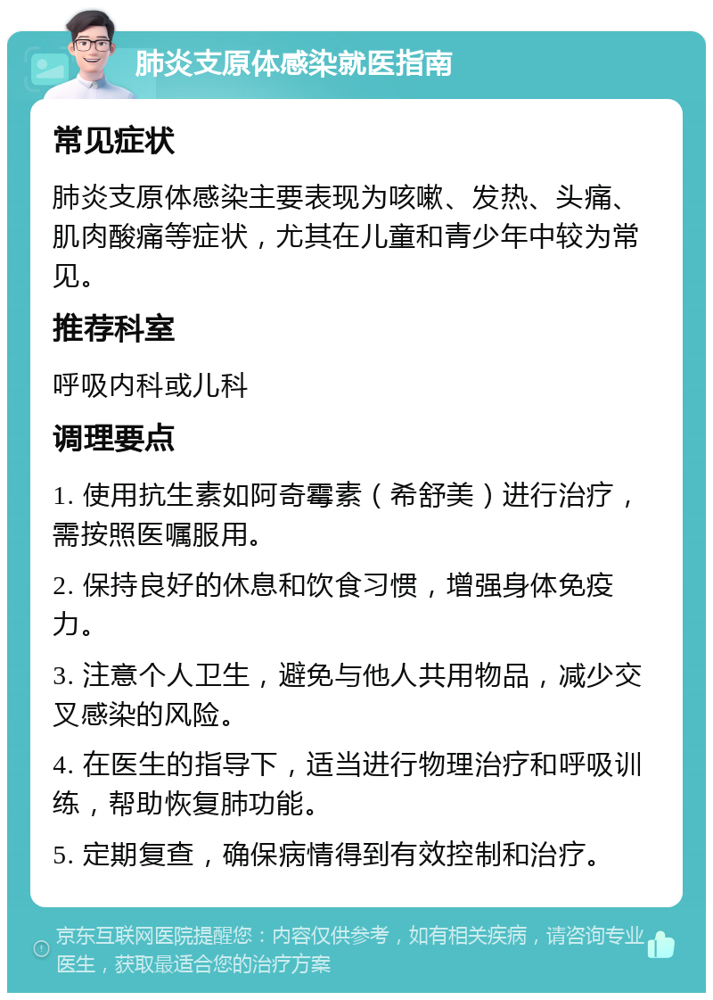 肺炎支原体感染就医指南 常见症状 肺炎支原体感染主要表现为咳嗽、发热、头痛、肌肉酸痛等症状，尤其在儿童和青少年中较为常见。 推荐科室 呼吸内科或儿科 调理要点 1. 使用抗生素如阿奇霉素（希舒美）进行治疗，需按照医嘱服用。 2. 保持良好的休息和饮食习惯，增强身体免疫力。 3. 注意个人卫生，避免与他人共用物品，减少交叉感染的风险。 4. 在医生的指导下，适当进行物理治疗和呼吸训练，帮助恢复肺功能。 5. 定期复查，确保病情得到有效控制和治疗。