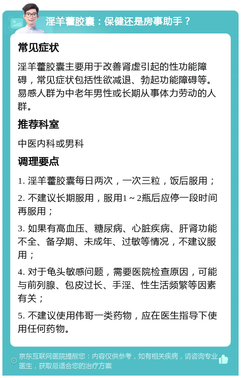 淫羊藿胶囊：保健还是房事助手？ 常见症状 淫羊藿胶囊主要用于改善肾虚引起的性功能障碍，常见症状包括性欲减退、勃起功能障碍等。易感人群为中老年男性或长期从事体力劳动的人群。 推荐科室 中医内科或男科 调理要点 1. 淫羊藿胶囊每日两次，一次三粒，饭后服用； 2. 不建议长期服用，服用1～2瓶后应停一段时间再服用； 3. 如果有高血压、糖尿病、心脏疾病、肝肾功能不全、备孕期、未成年、过敏等情况，不建议服用； 4. 对于龟头敏感问题，需要医院检查原因，可能与前列腺、包皮过长、手淫、性生活频繁等因素有关； 5. 不建议使用伟哥一类药物，应在医生指导下使用任何药物。