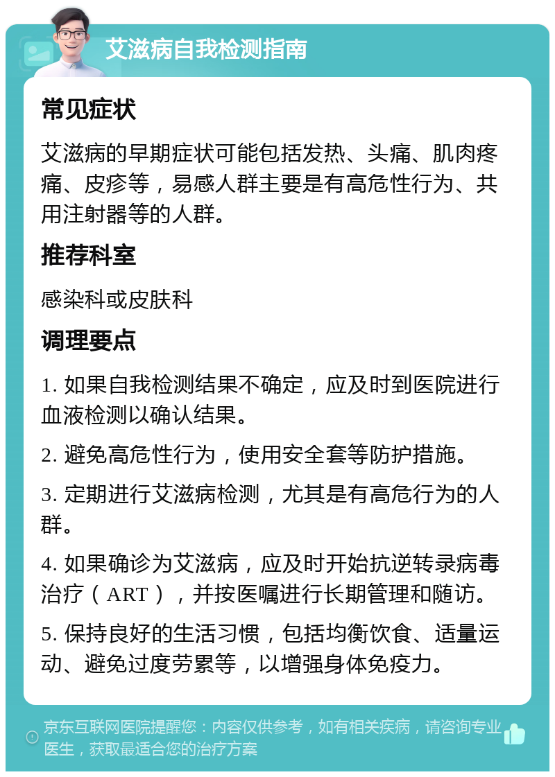 艾滋病自我检测指南 常见症状 艾滋病的早期症状可能包括发热、头痛、肌肉疼痛、皮疹等，易感人群主要是有高危性行为、共用注射器等的人群。 推荐科室 感染科或皮肤科 调理要点 1. 如果自我检测结果不确定，应及时到医院进行血液检测以确认结果。 2. 避免高危性行为，使用安全套等防护措施。 3. 定期进行艾滋病检测，尤其是有高危行为的人群。 4. 如果确诊为艾滋病，应及时开始抗逆转录病毒治疗（ART），并按医嘱进行长期管理和随访。 5. 保持良好的生活习惯，包括均衡饮食、适量运动、避免过度劳累等，以增强身体免疫力。