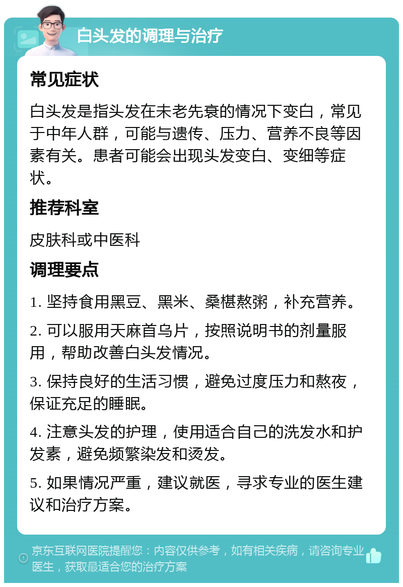 白头发的调理与治疗 常见症状 白头发是指头发在未老先衰的情况下变白，常见于中年人群，可能与遗传、压力、营养不良等因素有关。患者可能会出现头发变白、变细等症状。 推荐科室 皮肤科或中医科 调理要点 1. 坚持食用黑豆、黑米、桑椹熬粥，补充营养。 2. 可以服用天麻首乌片，按照说明书的剂量服用，帮助改善白头发情况。 3. 保持良好的生活习惯，避免过度压力和熬夜，保证充足的睡眠。 4. 注意头发的护理，使用适合自己的洗发水和护发素，避免频繁染发和烫发。 5. 如果情况严重，建议就医，寻求专业的医生建议和治疗方案。