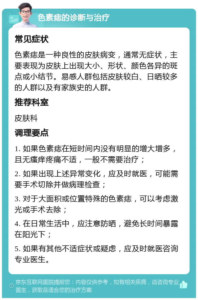 色素痣的诊断与治疗 常见症状 色素痣是一种良性的皮肤病变，通常无症状，主要表现为皮肤上出现大小、形状、颜色各异的斑点或小结节。易感人群包括皮肤较白、日晒较多的人群以及有家族史的人群。 推荐科室 皮肤科 调理要点 1. 如果色素痣在短时间内没有明显的增大增多，且无瘙痒疼痛不适，一般不需要治疗； 2. 如果出现上述异常变化，应及时就医，可能需要手术切除并做病理检查； 3. 对于大面积或位置特殊的色素痣，可以考虑激光或手术去除； 4. 在日常生活中，应注意防晒，避免长时间暴露在阳光下； 5. 如果有其他不适症状或疑虑，应及时就医咨询专业医生。