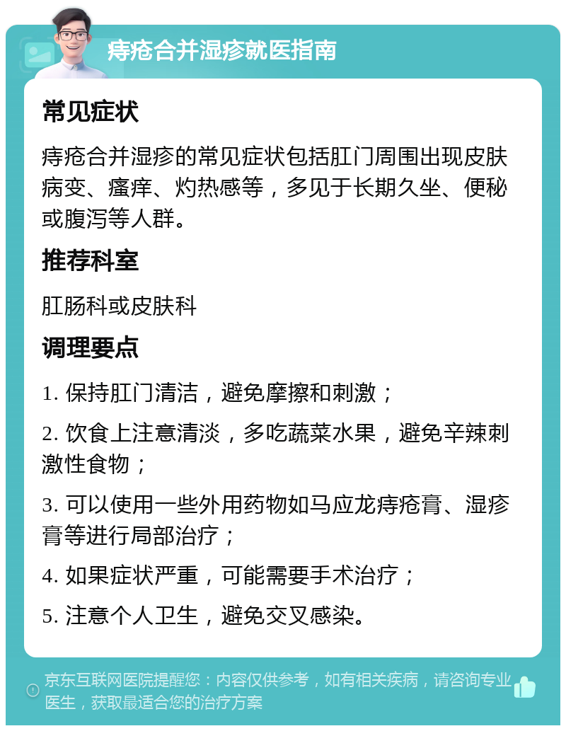 痔疮合并湿疹就医指南 常见症状 痔疮合并湿疹的常见症状包括肛门周围出现皮肤病变、瘙痒、灼热感等，多见于长期久坐、便秘或腹泻等人群。 推荐科室 肛肠科或皮肤科 调理要点 1. 保持肛门清洁，避免摩擦和刺激； 2. 饮食上注意清淡，多吃蔬菜水果，避免辛辣刺激性食物； 3. 可以使用一些外用药物如马应龙痔疮膏、湿疹膏等进行局部治疗； 4. 如果症状严重，可能需要手术治疗； 5. 注意个人卫生，避免交叉感染。