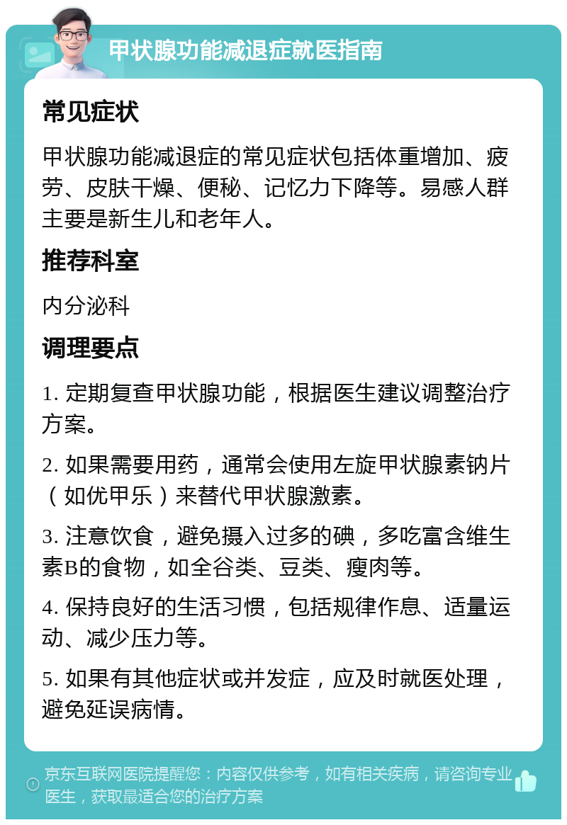 甲状腺功能减退症就医指南 常见症状 甲状腺功能减退症的常见症状包括体重增加、疲劳、皮肤干燥、便秘、记忆力下降等。易感人群主要是新生儿和老年人。 推荐科室 内分泌科 调理要点 1. 定期复查甲状腺功能，根据医生建议调整治疗方案。 2. 如果需要用药，通常会使用左旋甲状腺素钠片（如优甲乐）来替代甲状腺激素。 3. 注意饮食，避免摄入过多的碘，多吃富含维生素B的食物，如全谷类、豆类、瘦肉等。 4. 保持良好的生活习惯，包括规律作息、适量运动、减少压力等。 5. 如果有其他症状或并发症，应及时就医处理，避免延误病情。