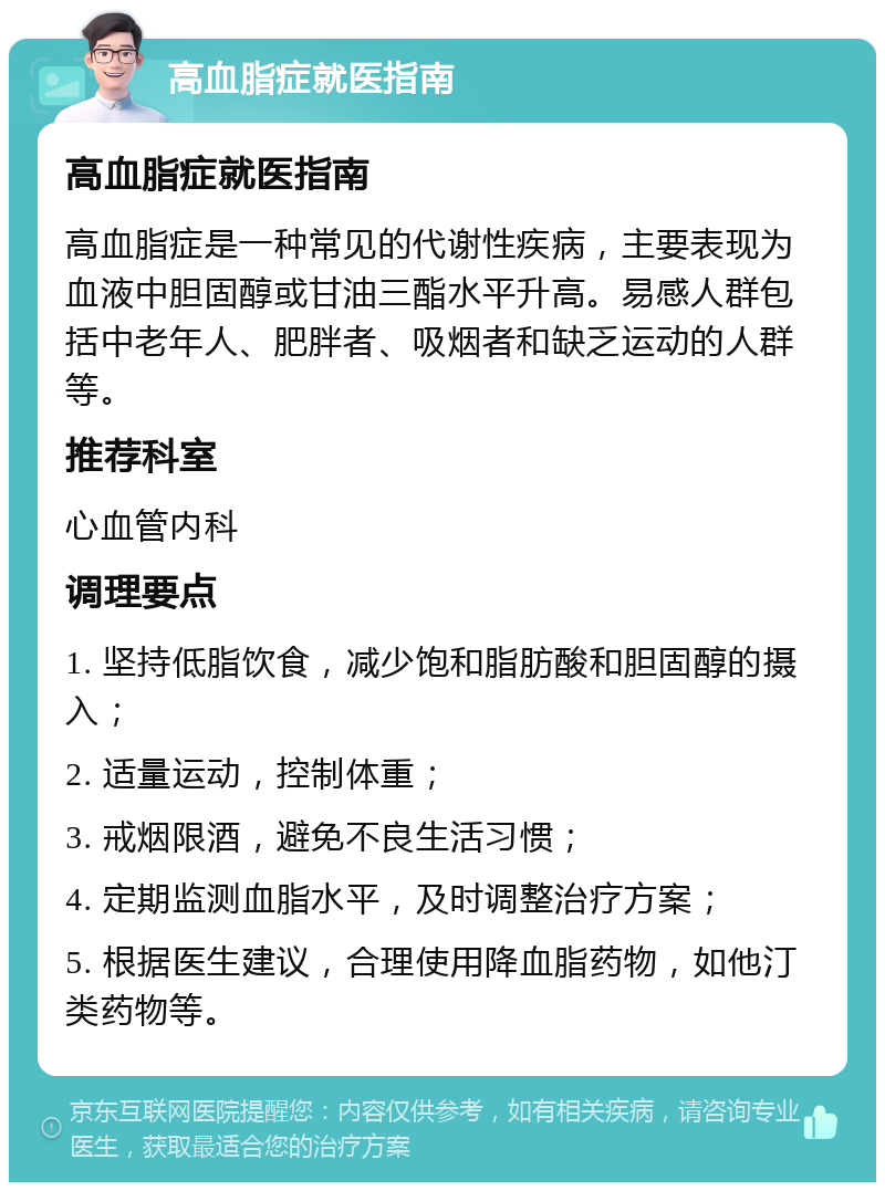 高血脂症就医指南 高血脂症就医指南 高血脂症是一种常见的代谢性疾病，主要表现为血液中胆固醇或甘油三酯水平升高。易感人群包括中老年人、肥胖者、吸烟者和缺乏运动的人群等。 推荐科室 心血管内科 调理要点 1. 坚持低脂饮食，减少饱和脂肪酸和胆固醇的摄入； 2. 适量运动，控制体重； 3. 戒烟限酒，避免不良生活习惯； 4. 定期监测血脂水平，及时调整治疗方案； 5. 根据医生建议，合理使用降血脂药物，如他汀类药物等。