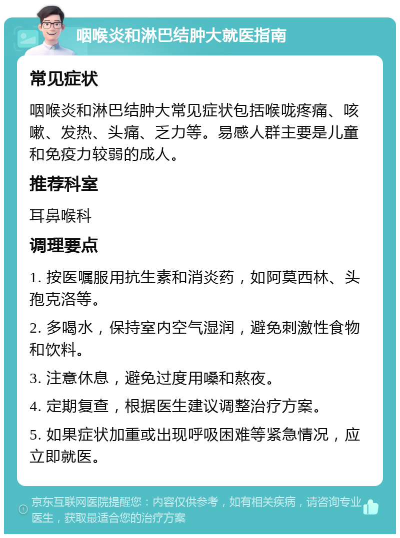 咽喉炎和淋巴结肿大就医指南 常见症状 咽喉炎和淋巴结肿大常见症状包括喉咙疼痛、咳嗽、发热、头痛、乏力等。易感人群主要是儿童和免疫力较弱的成人。 推荐科室 耳鼻喉科 调理要点 1. 按医嘱服用抗生素和消炎药，如阿莫西林、头孢克洛等。 2. 多喝水，保持室内空气湿润，避免刺激性食物和饮料。 3. 注意休息，避免过度用嗓和熬夜。 4. 定期复查，根据医生建议调整治疗方案。 5. 如果症状加重或出现呼吸困难等紧急情况，应立即就医。