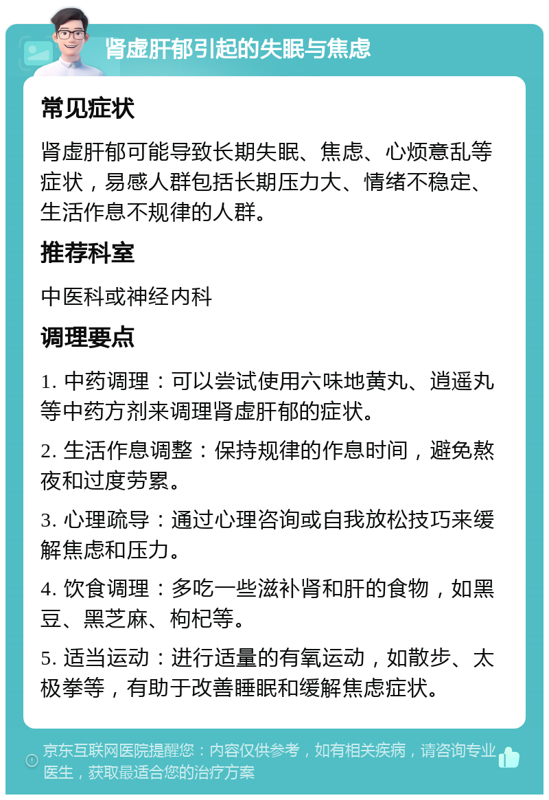 肾虚肝郁引起的失眠与焦虑 常见症状 肾虚肝郁可能导致长期失眠、焦虑、心烦意乱等症状，易感人群包括长期压力大、情绪不稳定、生活作息不规律的人群。 推荐科室 中医科或神经内科 调理要点 1. 中药调理：可以尝试使用六味地黄丸、逍遥丸等中药方剂来调理肾虚肝郁的症状。 2. 生活作息调整：保持规律的作息时间，避免熬夜和过度劳累。 3. 心理疏导：通过心理咨询或自我放松技巧来缓解焦虑和压力。 4. 饮食调理：多吃一些滋补肾和肝的食物，如黑豆、黑芝麻、枸杞等。 5. 适当运动：进行适量的有氧运动，如散步、太极拳等，有助于改善睡眠和缓解焦虑症状。