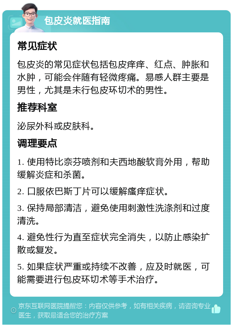 包皮炎就医指南 常见症状 包皮炎的常见症状包括包皮痒痒、红点、肿胀和水肿，可能会伴随有轻微疼痛。易感人群主要是男性，尤其是未行包皮环切术的男性。 推荐科室 泌尿外科或皮肤科。 调理要点 1. 使用特比奈芬喷剂和夫西地酸软膏外用，帮助缓解炎症和杀菌。 2. 口服依巴斯丁片可以缓解瘙痒症状。 3. 保持局部清洁，避免使用刺激性洗涤剂和过度清洗。 4. 避免性行为直至症状完全消失，以防止感染扩散或复发。 5. 如果症状严重或持续不改善，应及时就医，可能需要进行包皮环切术等手术治疗。