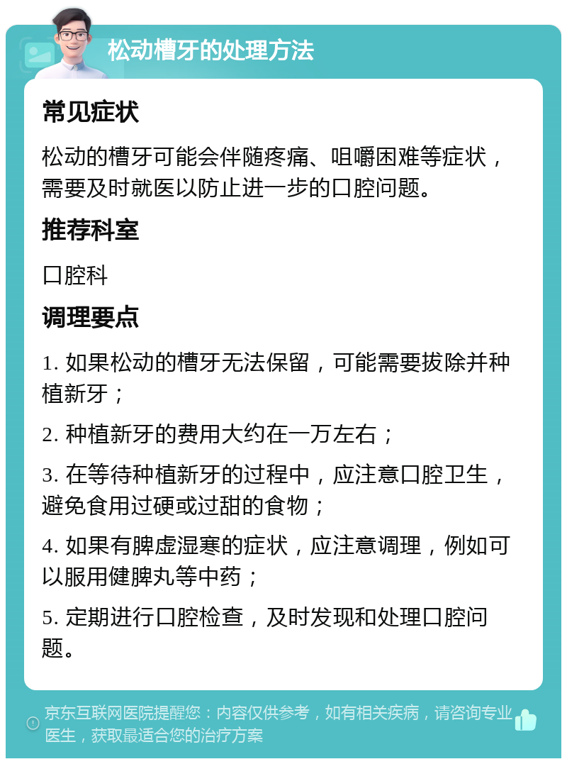 松动槽牙的处理方法 常见症状 松动的槽牙可能会伴随疼痛、咀嚼困难等症状，需要及时就医以防止进一步的口腔问题。 推荐科室 口腔科 调理要点 1. 如果松动的槽牙无法保留，可能需要拔除并种植新牙； 2. 种植新牙的费用大约在一万左右； 3. 在等待种植新牙的过程中，应注意口腔卫生，避免食用过硬或过甜的食物； 4. 如果有脾虚湿寒的症状，应注意调理，例如可以服用健脾丸等中药； 5. 定期进行口腔检查，及时发现和处理口腔问题。