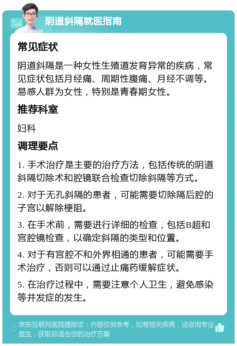 阴道斜隔就医指南 常见症状 阴道斜隔是一种女性生殖道发育异常的疾病，常见症状包括月经痛、周期性腹痛、月经不调等。易感人群为女性，特别是青春期女性。 推荐科室 妇科 调理要点 1. 手术治疗是主要的治疗方法，包括传统的阴道斜隔切除术和腔镜联合检查切除斜隔等方式。 2. 对于无孔斜隔的患者，可能需要切除隔后腔的子宫以解除梗阻。 3. 在手术前，需要进行详细的检查，包括B超和宫腔镜检查，以确定斜隔的类型和位置。 4. 对于有宫腔不和外界相通的患者，可能需要手术治疗，否则可以通过止痛药缓解症状。 5. 在治疗过程中，需要注意个人卫生，避免感染等并发症的发生。