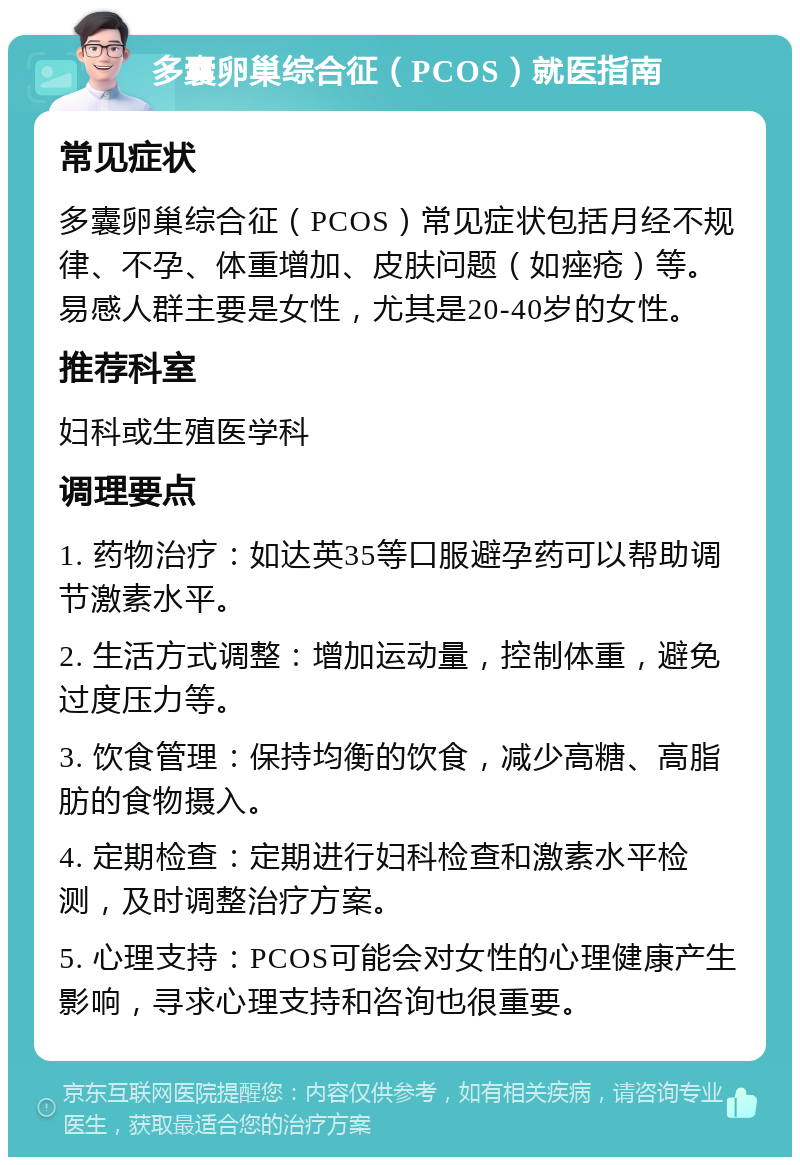 多囊卵巢综合征（PCOS）就医指南 常见症状 多囊卵巢综合征（PCOS）常见症状包括月经不规律、不孕、体重增加、皮肤问题（如痤疮）等。易感人群主要是女性，尤其是20-40岁的女性。 推荐科室 妇科或生殖医学科 调理要点 1. 药物治疗：如达英35等口服避孕药可以帮助调节激素水平。 2. 生活方式调整：增加运动量，控制体重，避免过度压力等。 3. 饮食管理：保持均衡的饮食，减少高糖、高脂肪的食物摄入。 4. 定期检查：定期进行妇科检查和激素水平检测，及时调整治疗方案。 5. 心理支持：PCOS可能会对女性的心理健康产生影响，寻求心理支持和咨询也很重要。