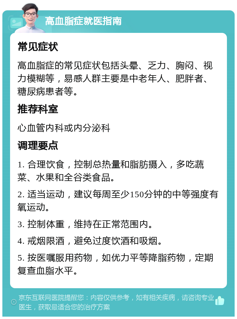 高血脂症就医指南 常见症状 高血脂症的常见症状包括头晕、乏力、胸闷、视力模糊等，易感人群主要是中老年人、肥胖者、糖尿病患者等。 推荐科室 心血管内科或内分泌科 调理要点 1. 合理饮食，控制总热量和脂肪摄入，多吃蔬菜、水果和全谷类食品。 2. 适当运动，建议每周至少150分钟的中等强度有氧运动。 3. 控制体重，维持在正常范围内。 4. 戒烟限酒，避免过度饮酒和吸烟。 5. 按医嘱服用药物，如优力平等降脂药物，定期复查血脂水平。