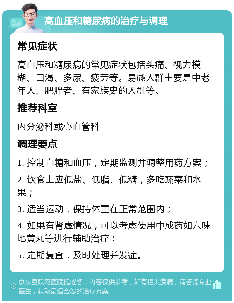 高血压和糖尿病的治疗与调理 常见症状 高血压和糖尿病的常见症状包括头痛、视力模糊、口渴、多尿、疲劳等。易感人群主要是中老年人、肥胖者、有家族史的人群等。 推荐科室 内分泌科或心血管科 调理要点 1. 控制血糖和血压，定期监测并调整用药方案； 2. 饮食上应低盐、低脂、低糖，多吃蔬菜和水果； 3. 适当运动，保持体重在正常范围内； 4. 如果有肾虚情况，可以考虑使用中成药如六味地黄丸等进行辅助治疗； 5. 定期复查，及时处理并发症。