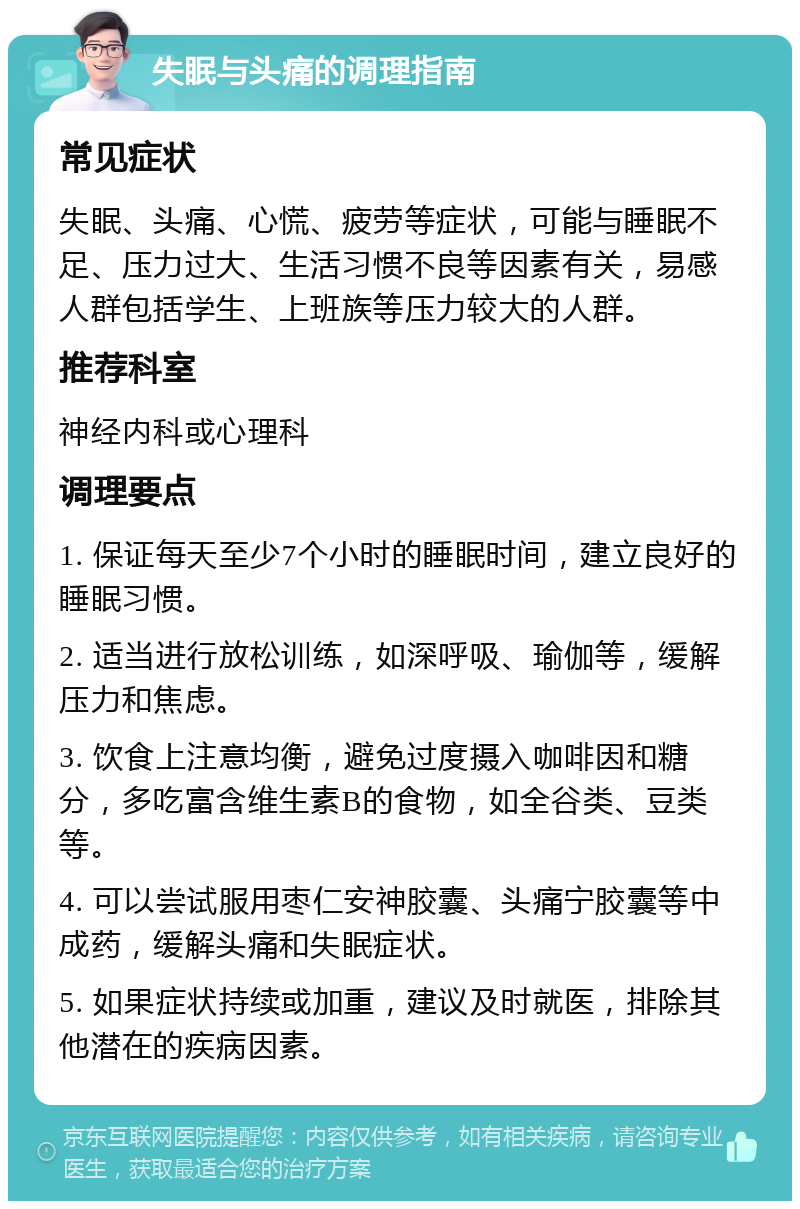 失眠与头痛的调理指南 常见症状 失眠、头痛、心慌、疲劳等症状，可能与睡眠不足、压力过大、生活习惯不良等因素有关，易感人群包括学生、上班族等压力较大的人群。 推荐科室 神经内科或心理科 调理要点 1. 保证每天至少7个小时的睡眠时间，建立良好的睡眠习惯。 2. 适当进行放松训练，如深呼吸、瑜伽等，缓解压力和焦虑。 3. 饮食上注意均衡，避免过度摄入咖啡因和糖分，多吃富含维生素B的食物，如全谷类、豆类等。 4. 可以尝试服用枣仁安神胶囊、头痛宁胶囊等中成药，缓解头痛和失眠症状。 5. 如果症状持续或加重，建议及时就医，排除其他潜在的疾病因素。