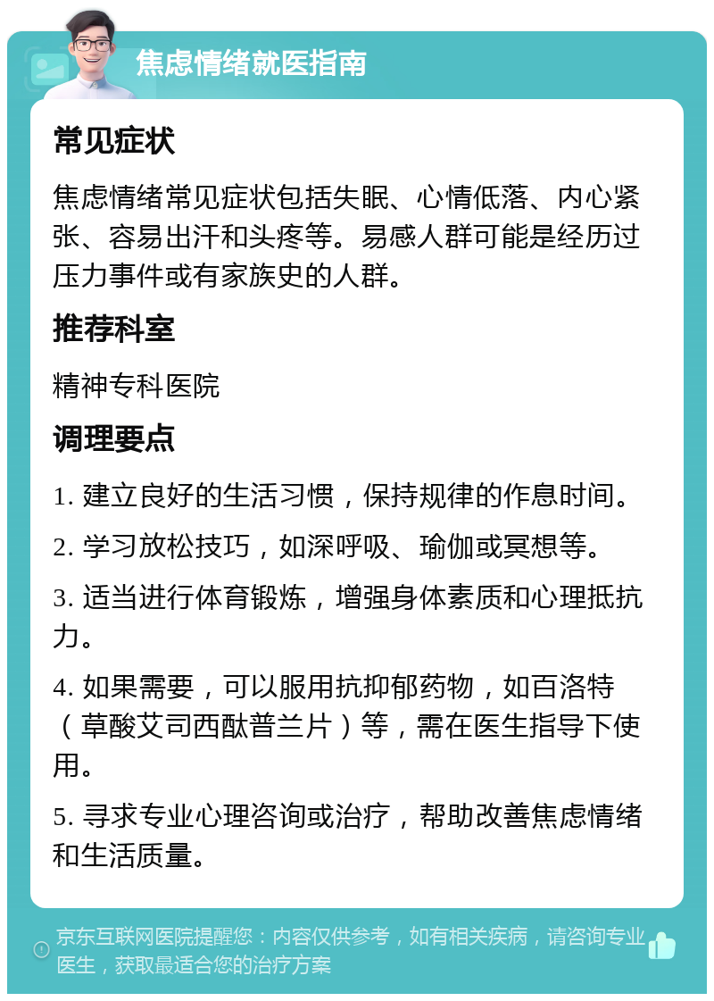 焦虑情绪就医指南 常见症状 焦虑情绪常见症状包括失眠、心情低落、内心紧张、容易出汗和头疼等。易感人群可能是经历过压力事件或有家族史的人群。 推荐科室 精神专科医院 调理要点 1. 建立良好的生活习惯，保持规律的作息时间。 2. 学习放松技巧，如深呼吸、瑜伽或冥想等。 3. 适当进行体育锻炼，增强身体素质和心理抵抗力。 4. 如果需要，可以服用抗抑郁药物，如百洛特（草酸艾司西酞普兰片）等，需在医生指导下使用。 5. 寻求专业心理咨询或治疗，帮助改善焦虑情绪和生活质量。