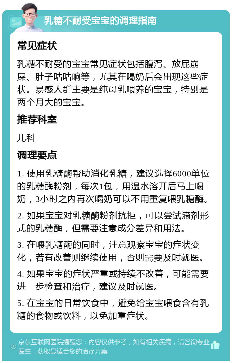 乳糖不耐受宝宝的调理指南 常见症状 乳糖不耐受的宝宝常见症状包括腹泻、放屁崩屎、肚子咕咕响等，尤其在喝奶后会出现这些症状。易感人群主要是纯母乳喂养的宝宝，特别是两个月大的宝宝。 推荐科室 儿科 调理要点 1. 使用乳糖酶帮助消化乳糖，建议选择6000单位的乳糖酶粉剂，每次1包，用温水溶开后马上喝奶，3小时之内再次喝奶可以不用重复喂乳糖酶。 2. 如果宝宝对乳糖酶粉剂抗拒，可以尝试滴剂形式的乳糖酶，但需要注意成分差异和用法。 3. 在喂乳糖酶的同时，注意观察宝宝的症状变化，若有改善则继续使用，否则需要及时就医。 4. 如果宝宝的症状严重或持续不改善，可能需要进一步检查和治疗，建议及时就医。 5. 在宝宝的日常饮食中，避免给宝宝喂食含有乳糖的食物或饮料，以免加重症状。