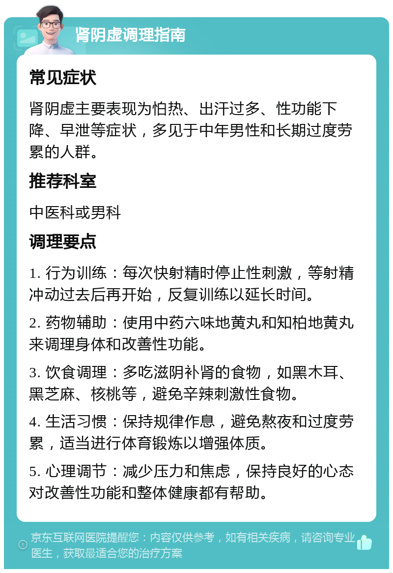 肾阴虚调理指南 常见症状 肾阴虚主要表现为怕热、出汗过多、性功能下降、早泄等症状，多见于中年男性和长期过度劳累的人群。 推荐科室 中医科或男科 调理要点 1. 行为训练：每次快射精时停止性刺激，等射精冲动过去后再开始，反复训练以延长时间。 2. 药物辅助：使用中药六味地黄丸和知柏地黄丸来调理身体和改善性功能。 3. 饮食调理：多吃滋阴补肾的食物，如黑木耳、黑芝麻、核桃等，避免辛辣刺激性食物。 4. 生活习惯：保持规律作息，避免熬夜和过度劳累，适当进行体育锻炼以增强体质。 5. 心理调节：减少压力和焦虑，保持良好的心态对改善性功能和整体健康都有帮助。