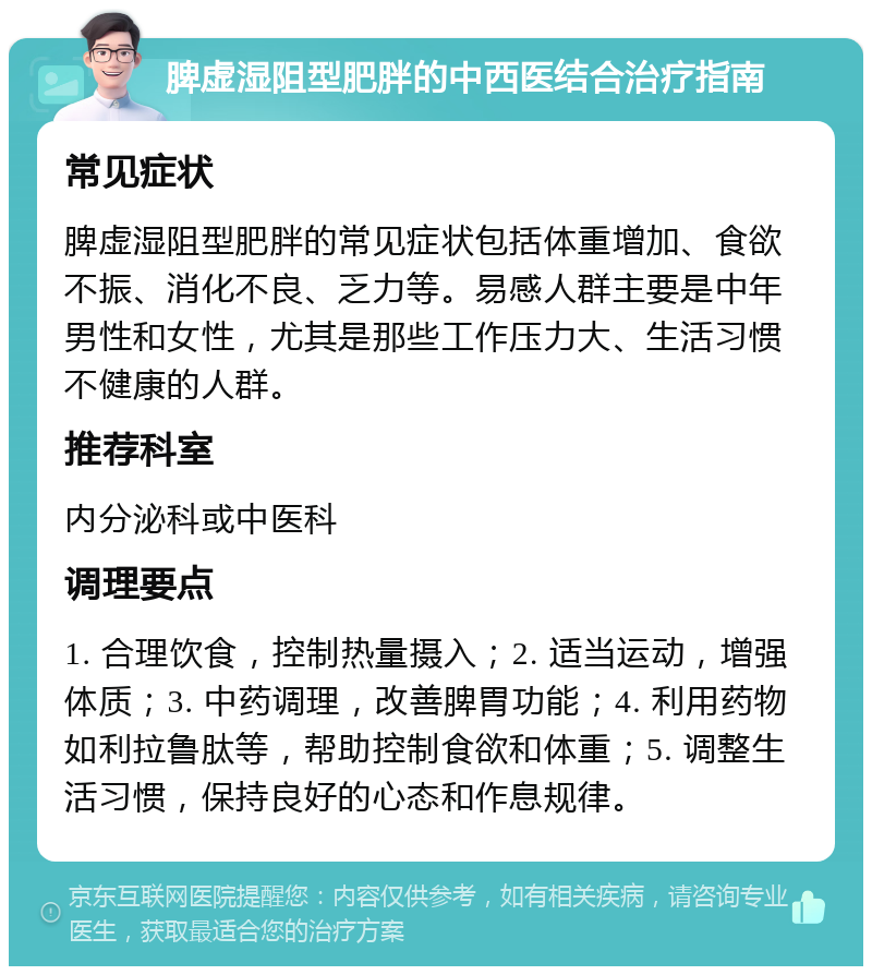 脾虚湿阻型肥胖的中西医结合治疗指南 常见症状 脾虚湿阻型肥胖的常见症状包括体重增加、食欲不振、消化不良、乏力等。易感人群主要是中年男性和女性，尤其是那些工作压力大、生活习惯不健康的人群。 推荐科室 内分泌科或中医科 调理要点 1. 合理饮食，控制热量摄入；2. 适当运动，增强体质；3. 中药调理，改善脾胃功能；4. 利用药物如利拉鲁肽等，帮助控制食欲和体重；5. 调整生活习惯，保持良好的心态和作息规律。