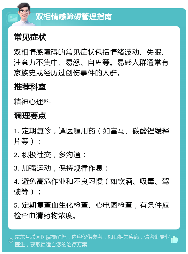 双相情感障碍管理指南 常见症状 双相情感障碍的常见症状包括情绪波动、失眠、注意力不集中、易怒、自卑等。易感人群通常有家族史或经历过创伤事件的人群。 推荐科室 精神心理科 调理要点 1. 定期复诊，遵医嘱用药（如富马、碳酸锂缓释片等）； 2. 积极社交，多沟通； 3. 加强运动，保持规律作息； 4. 避免高危作业和不良习惯（如饮酒、吸毒、驾驶等）； 5. 定期复查血生化检查、心电图检查，有条件应检查血清药物浓度。