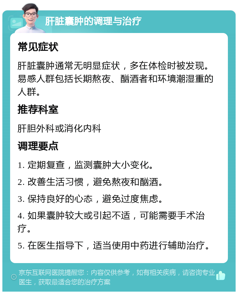 肝脏囊肿的调理与治疗 常见症状 肝脏囊肿通常无明显症状，多在体检时被发现。易感人群包括长期熬夜、酗酒者和环境潮湿重的人群。 推荐科室 肝胆外科或消化内科 调理要点 1. 定期复查，监测囊肿大小变化。 2. 改善生活习惯，避免熬夜和酗酒。 3. 保持良好的心态，避免过度焦虑。 4. 如果囊肿较大或引起不适，可能需要手术治疗。 5. 在医生指导下，适当使用中药进行辅助治疗。