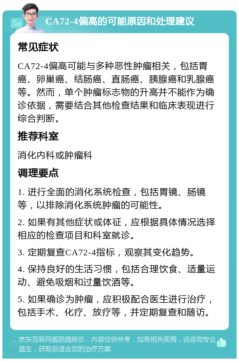 CA72-4偏高的可能原因和处理建议 常见症状 CA72-4偏高可能与多种恶性肿瘤相关，包括胃癌、卵巢癌、结肠癌、直肠癌、胰腺癌和乳腺癌等。然而，单个肿瘤标志物的升高并不能作为确诊依据，需要结合其他检查结果和临床表现进行综合判断。 推荐科室 消化内科或肿瘤科 调理要点 1. 进行全面的消化系统检查，包括胃镜、肠镜等，以排除消化系统肿瘤的可能性。 2. 如果有其他症状或体征，应根据具体情况选择相应的检查项目和科室就诊。 3. 定期复查CA72-4指标，观察其变化趋势。 4. 保持良好的生活习惯，包括合理饮食、适量运动、避免吸烟和过量饮酒等。 5. 如果确诊为肿瘤，应积极配合医生进行治疗，包括手术、化疗、放疗等，并定期复查和随访。