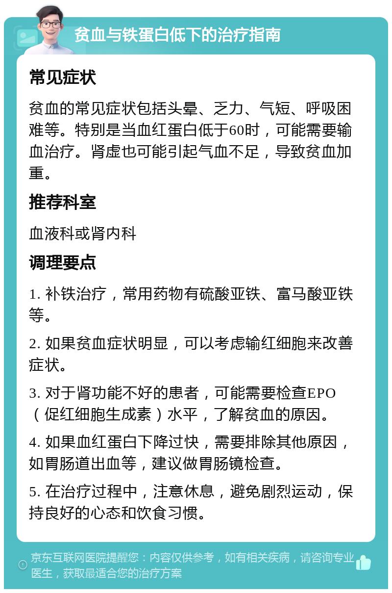 贫血与铁蛋白低下的治疗指南 常见症状 贫血的常见症状包括头晕、乏力、气短、呼吸困难等。特别是当血红蛋白低于60时，可能需要输血治疗。肾虚也可能引起气血不足，导致贫血加重。 推荐科室 血液科或肾内科 调理要点 1. 补铁治疗，常用药物有硫酸亚铁、富马酸亚铁等。 2. 如果贫血症状明显，可以考虑输红细胞来改善症状。 3. 对于肾功能不好的患者，可能需要检查EPO（促红细胞生成素）水平，了解贫血的原因。 4. 如果血红蛋白下降过快，需要排除其他原因，如胃肠道出血等，建议做胃肠镜检查。 5. 在治疗过程中，注意休息，避免剧烈运动，保持良好的心态和饮食习惯。