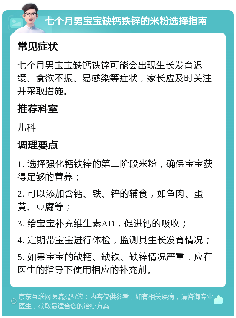 七个月男宝宝缺钙铁锌的米粉选择指南 常见症状 七个月男宝宝缺钙铁锌可能会出现生长发育迟缓、食欲不振、易感染等症状，家长应及时关注并采取措施。 推荐科室 儿科 调理要点 1. 选择强化钙铁锌的第二阶段米粉，确保宝宝获得足够的营养； 2. 可以添加含钙、铁、锌的辅食，如鱼肉、蛋黄、豆腐等； 3. 给宝宝补充维生素AD，促进钙的吸收； 4. 定期带宝宝进行体检，监测其生长发育情况； 5. 如果宝宝的缺钙、缺铁、缺锌情况严重，应在医生的指导下使用相应的补充剂。