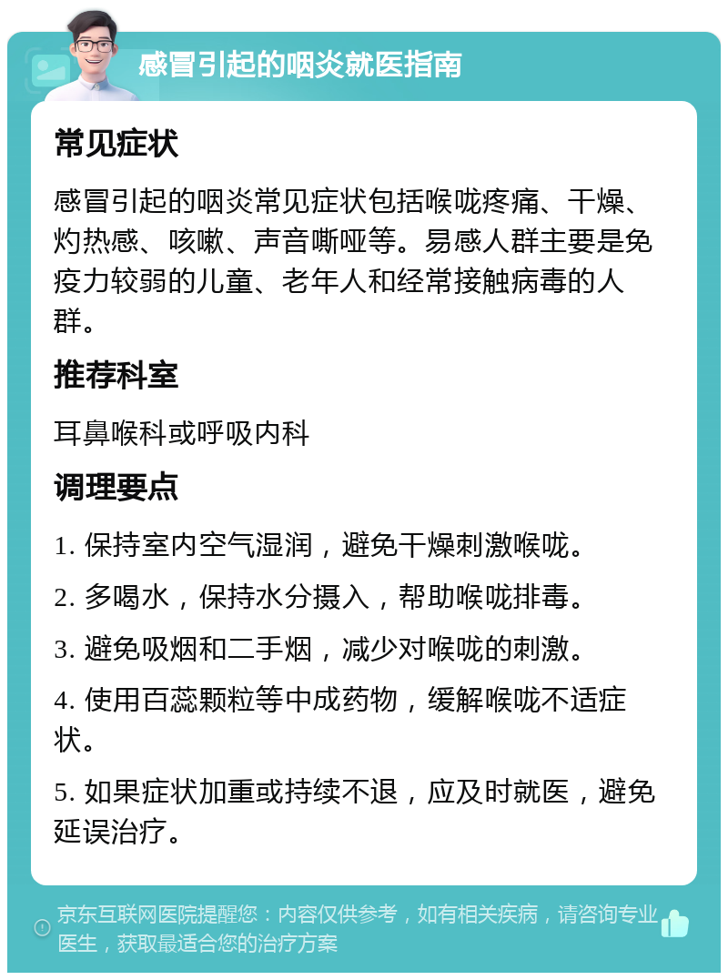 感冒引起的咽炎就医指南 常见症状 感冒引起的咽炎常见症状包括喉咙疼痛、干燥、灼热感、咳嗽、声音嘶哑等。易感人群主要是免疫力较弱的儿童、老年人和经常接触病毒的人群。 推荐科室 耳鼻喉科或呼吸内科 调理要点 1. 保持室内空气湿润，避免干燥刺激喉咙。 2. 多喝水，保持水分摄入，帮助喉咙排毒。 3. 避免吸烟和二手烟，减少对喉咙的刺激。 4. 使用百蕊颗粒等中成药物，缓解喉咙不适症状。 5. 如果症状加重或持续不退，应及时就医，避免延误治疗。