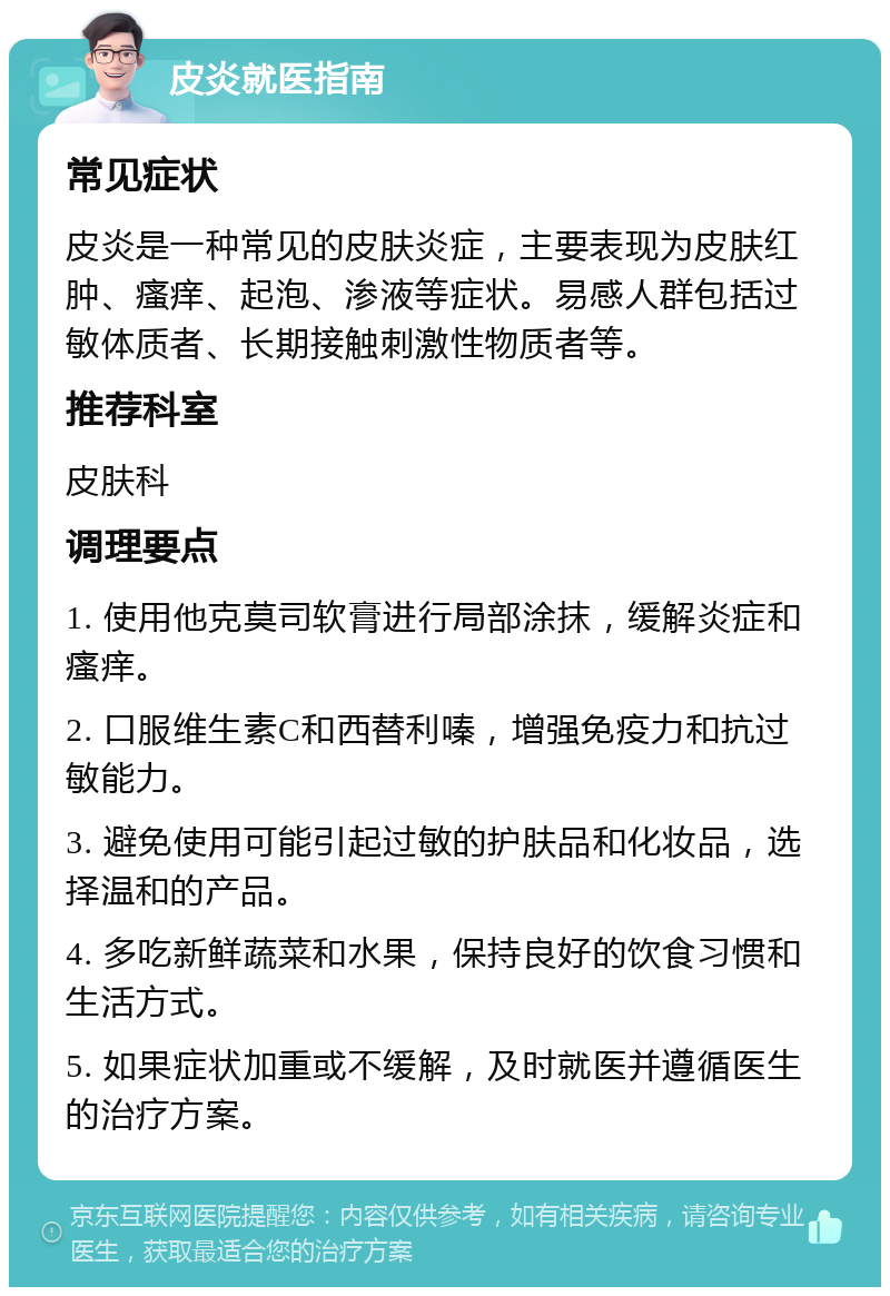 皮炎就医指南 常见症状 皮炎是一种常见的皮肤炎症，主要表现为皮肤红肿、瘙痒、起泡、渗液等症状。易感人群包括过敏体质者、长期接触刺激性物质者等。 推荐科室 皮肤科 调理要点 1. 使用他克莫司软膏进行局部涂抹，缓解炎症和瘙痒。 2. 口服维生素C和西替利嗪，增强免疫力和抗过敏能力。 3. 避免使用可能引起过敏的护肤品和化妆品，选择温和的产品。 4. 多吃新鲜蔬菜和水果，保持良好的饮食习惯和生活方式。 5. 如果症状加重或不缓解，及时就医并遵循医生的治疗方案。