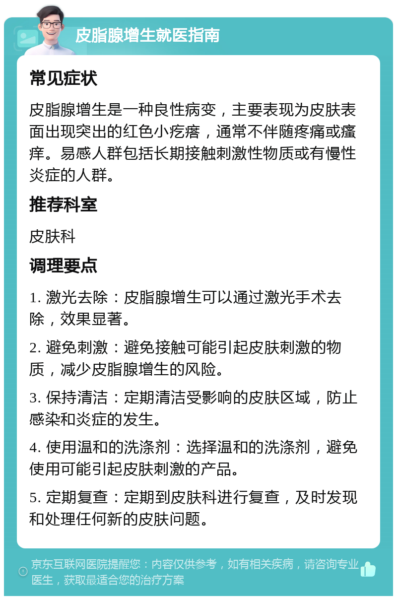 皮脂腺增生就医指南 常见症状 皮脂腺增生是一种良性病变，主要表现为皮肤表面出现突出的红色小疙瘩，通常不伴随疼痛或瘙痒。易感人群包括长期接触刺激性物质或有慢性炎症的人群。 推荐科室 皮肤科 调理要点 1. 激光去除：皮脂腺增生可以通过激光手术去除，效果显著。 2. 避免刺激：避免接触可能引起皮肤刺激的物质，减少皮脂腺增生的风险。 3. 保持清洁：定期清洁受影响的皮肤区域，防止感染和炎症的发生。 4. 使用温和的洗涤剂：选择温和的洗涤剂，避免使用可能引起皮肤刺激的产品。 5. 定期复查：定期到皮肤科进行复查，及时发现和处理任何新的皮肤问题。