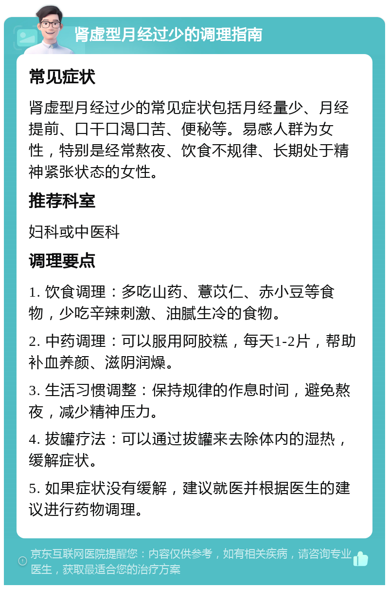 肾虚型月经过少的调理指南 常见症状 肾虚型月经过少的常见症状包括月经量少、月经提前、口干口渴口苦、便秘等。易感人群为女性，特别是经常熬夜、饮食不规律、长期处于精神紧张状态的女性。 推荐科室 妇科或中医科 调理要点 1. 饮食调理：多吃山药、薏苡仁、赤小豆等食物，少吃辛辣刺激、油腻生冷的食物。 2. 中药调理：可以服用阿胶糕，每天1-2片，帮助补血养颜、滋阴润燥。 3. 生活习惯调整：保持规律的作息时间，避免熬夜，减少精神压力。 4. 拔罐疗法：可以通过拔罐来去除体内的湿热，缓解症状。 5. 如果症状没有缓解，建议就医并根据医生的建议进行药物调理。