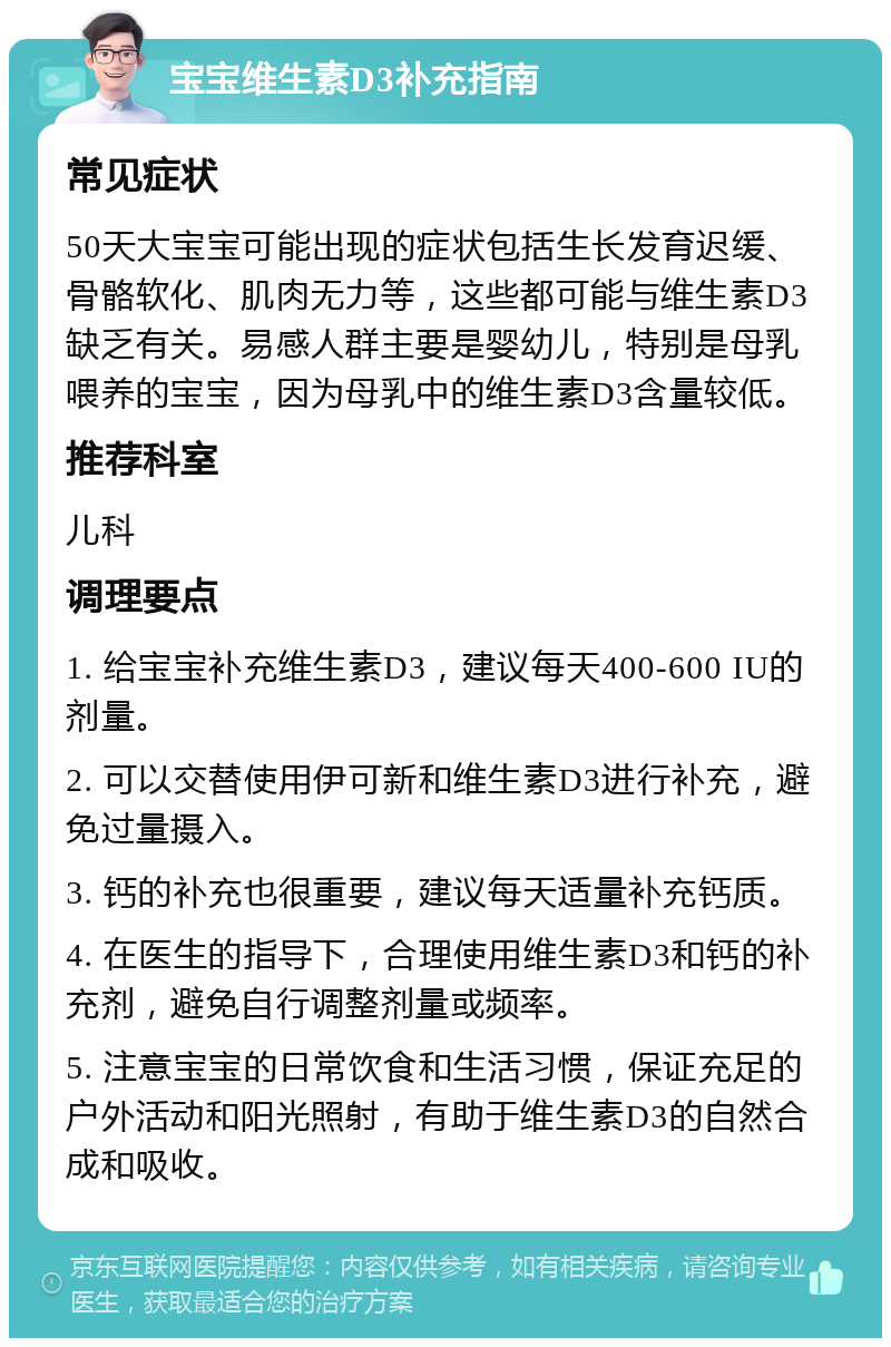 宝宝维生素D3补充指南 常见症状 50天大宝宝可能出现的症状包括生长发育迟缓、骨骼软化、肌肉无力等，这些都可能与维生素D3缺乏有关。易感人群主要是婴幼儿，特别是母乳喂养的宝宝，因为母乳中的维生素D3含量较低。 推荐科室 儿科 调理要点 1. 给宝宝补充维生素D3，建议每天400-600 IU的剂量。 2. 可以交替使用伊可新和维生素D3进行补充，避免过量摄入。 3. 钙的补充也很重要，建议每天适量补充钙质。 4. 在医生的指导下，合理使用维生素D3和钙的补充剂，避免自行调整剂量或频率。 5. 注意宝宝的日常饮食和生活习惯，保证充足的户外活动和阳光照射，有助于维生素D3的自然合成和吸收。