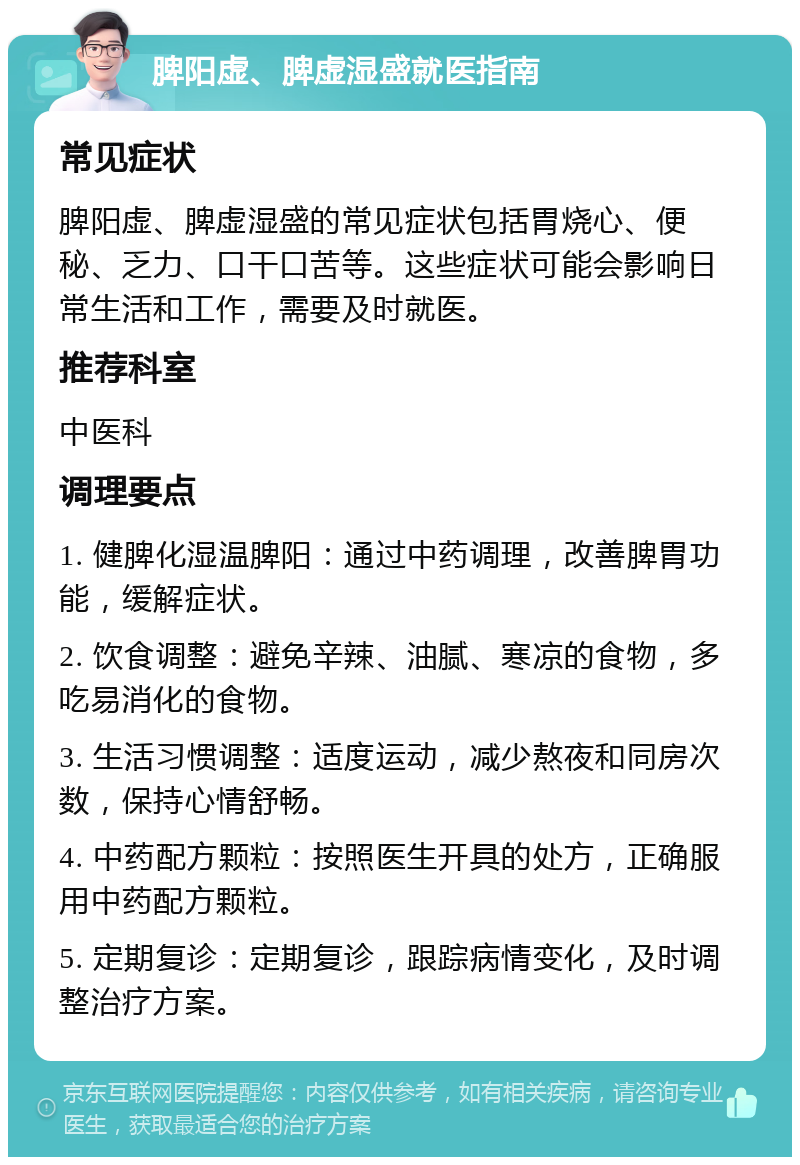 脾阳虚、脾虚湿盛就医指南 常见症状 脾阳虚、脾虚湿盛的常见症状包括胃烧心、便秘、乏力、口干口苦等。这些症状可能会影响日常生活和工作，需要及时就医。 推荐科室 中医科 调理要点 1. 健脾化湿温脾阳：通过中药调理，改善脾胃功能，缓解症状。 2. 饮食调整：避免辛辣、油腻、寒凉的食物，多吃易消化的食物。 3. 生活习惯调整：适度运动，减少熬夜和同房次数，保持心情舒畅。 4. 中药配方颗粒：按照医生开具的处方，正确服用中药配方颗粒。 5. 定期复诊：定期复诊，跟踪病情变化，及时调整治疗方案。