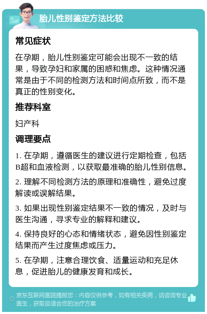 胎儿性别鉴定方法比较 常见症状 在孕期，胎儿性别鉴定可能会出现不一致的结果，导致孕妇和家属的困惑和焦虑。这种情况通常是由于不同的检测方法和时间点所致，而不是真正的性别变化。 推荐科室 妇产科 调理要点 1. 在孕期，遵循医生的建议进行定期检查，包括B超和血液检测，以获取最准确的胎儿性别信息。 2. 理解不同检测方法的原理和准确性，避免过度解读或误解结果。 3. 如果出现性别鉴定结果不一致的情况，及时与医生沟通，寻求专业的解释和建议。 4. 保持良好的心态和情绪状态，避免因性别鉴定结果而产生过度焦虑或压力。 5. 在孕期，注意合理饮食、适量运动和充足休息，促进胎儿的健康发育和成长。