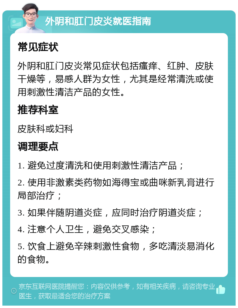 外阴和肛门皮炎就医指南 常见症状 外阴和肛门皮炎常见症状包括瘙痒、红肿、皮肤干燥等，易感人群为女性，尤其是经常清洗或使用刺激性清洁产品的女性。 推荐科室 皮肤科或妇科 调理要点 1. 避免过度清洗和使用刺激性清洁产品； 2. 使用非激素类药物如海得宝或曲咪新乳膏进行局部治疗； 3. 如果伴随阴道炎症，应同时治疗阴道炎症； 4. 注意个人卫生，避免交叉感染； 5. 饮食上避免辛辣刺激性食物，多吃清淡易消化的食物。