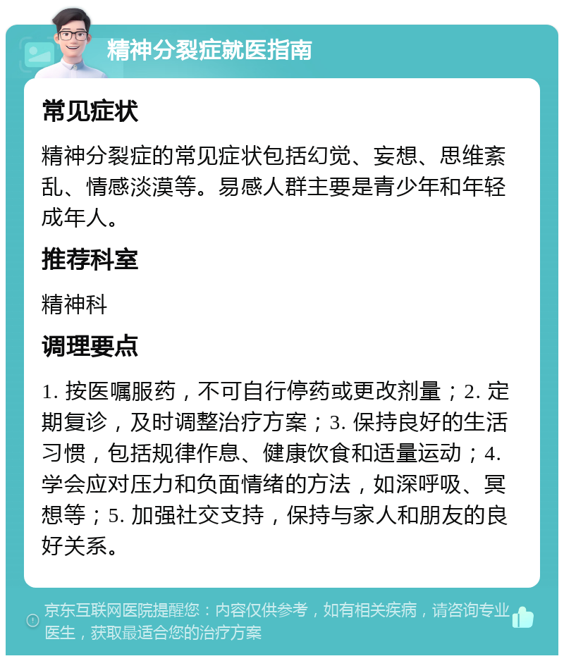 精神分裂症就医指南 常见症状 精神分裂症的常见症状包括幻觉、妄想、思维紊乱、情感淡漠等。易感人群主要是青少年和年轻成年人。 推荐科室 精神科 调理要点 1. 按医嘱服药，不可自行停药或更改剂量；2. 定期复诊，及时调整治疗方案；3. 保持良好的生活习惯，包括规律作息、健康饮食和适量运动；4. 学会应对压力和负面情绪的方法，如深呼吸、冥想等；5. 加强社交支持，保持与家人和朋友的良好关系。