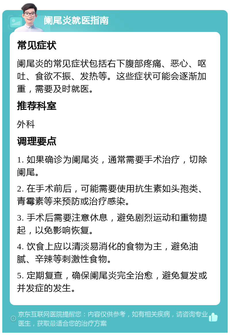 阑尾炎就医指南 常见症状 阑尾炎的常见症状包括右下腹部疼痛、恶心、呕吐、食欲不振、发热等。这些症状可能会逐渐加重，需要及时就医。 推荐科室 外科 调理要点 1. 如果确诊为阑尾炎，通常需要手术治疗，切除阑尾。 2. 在手术前后，可能需要使用抗生素如头孢类、青霉素等来预防或治疗感染。 3. 手术后需要注意休息，避免剧烈运动和重物提起，以免影响恢复。 4. 饮食上应以清淡易消化的食物为主，避免油腻、辛辣等刺激性食物。 5. 定期复查，确保阑尾炎完全治愈，避免复发或并发症的发生。