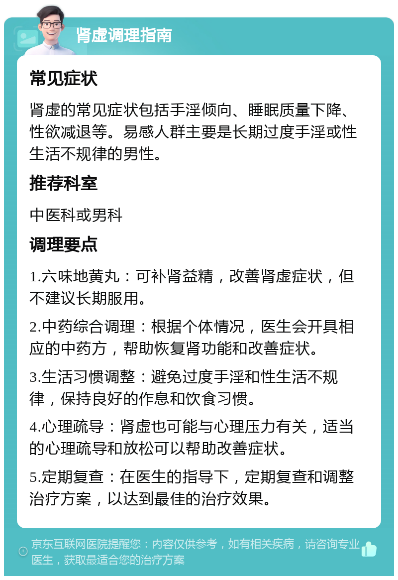 肾虚调理指南 常见症状 肾虚的常见症状包括手淫倾向、睡眠质量下降、性欲减退等。易感人群主要是长期过度手淫或性生活不规律的男性。 推荐科室 中医科或男科 调理要点 1.六味地黄丸：可补肾益精，改善肾虚症状，但不建议长期服用。 2.中药综合调理：根据个体情况，医生会开具相应的中药方，帮助恢复肾功能和改善症状。 3.生活习惯调整：避免过度手淫和性生活不规律，保持良好的作息和饮食习惯。 4.心理疏导：肾虚也可能与心理压力有关，适当的心理疏导和放松可以帮助改善症状。 5.定期复查：在医生的指导下，定期复查和调整治疗方案，以达到最佳的治疗效果。