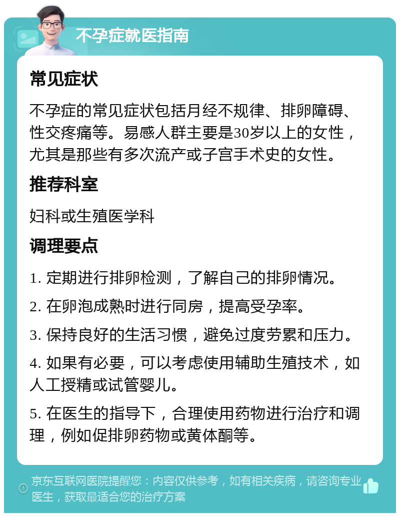 不孕症就医指南 常见症状 不孕症的常见症状包括月经不规律、排卵障碍、性交疼痛等。易感人群主要是30岁以上的女性，尤其是那些有多次流产或子宫手术史的女性。 推荐科室 妇科或生殖医学科 调理要点 1. 定期进行排卵检测，了解自己的排卵情况。 2. 在卵泡成熟时进行同房，提高受孕率。 3. 保持良好的生活习惯，避免过度劳累和压力。 4. 如果有必要，可以考虑使用辅助生殖技术，如人工授精或试管婴儿。 5. 在医生的指导下，合理使用药物进行治疗和调理，例如促排卵药物或黄体酮等。