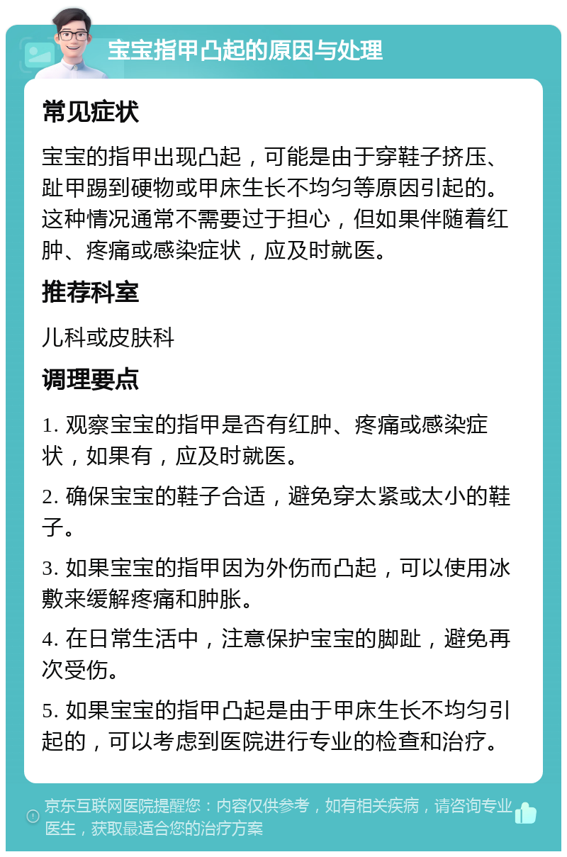 宝宝指甲凸起的原因与处理 常见症状 宝宝的指甲出现凸起，可能是由于穿鞋子挤压、趾甲踢到硬物或甲床生长不均匀等原因引起的。这种情况通常不需要过于担心，但如果伴随着红肿、疼痛或感染症状，应及时就医。 推荐科室 儿科或皮肤科 调理要点 1. 观察宝宝的指甲是否有红肿、疼痛或感染症状，如果有，应及时就医。 2. 确保宝宝的鞋子合适，避免穿太紧或太小的鞋子。 3. 如果宝宝的指甲因为外伤而凸起，可以使用冰敷来缓解疼痛和肿胀。 4. 在日常生活中，注意保护宝宝的脚趾，避免再次受伤。 5. 如果宝宝的指甲凸起是由于甲床生长不均匀引起的，可以考虑到医院进行专业的检查和治疗。