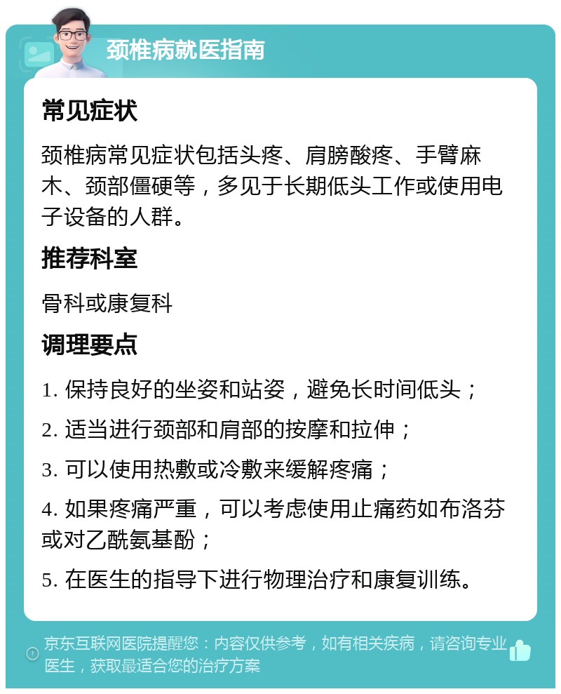 颈椎病就医指南 常见症状 颈椎病常见症状包括头疼、肩膀酸疼、手臂麻木、颈部僵硬等，多见于长期低头工作或使用电子设备的人群。 推荐科室 骨科或康复科 调理要点 1. 保持良好的坐姿和站姿，避免长时间低头； 2. 适当进行颈部和肩部的按摩和拉伸； 3. 可以使用热敷或冷敷来缓解疼痛； 4. 如果疼痛严重，可以考虑使用止痛药如布洛芬或对乙酰氨基酚； 5. 在医生的指导下进行物理治疗和康复训练。