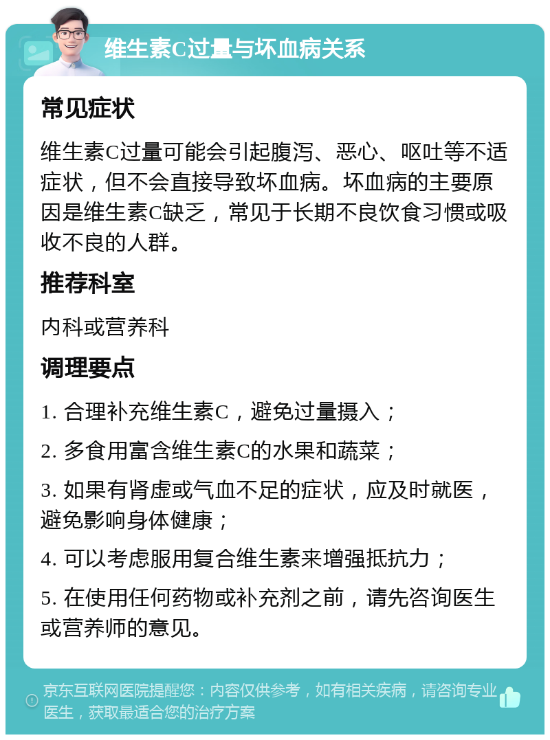 维生素C过量与坏血病关系 常见症状 维生素C过量可能会引起腹泻、恶心、呕吐等不适症状，但不会直接导致坏血病。坏血病的主要原因是维生素C缺乏，常见于长期不良饮食习惯或吸收不良的人群。 推荐科室 内科或营养科 调理要点 1. 合理补充维生素C，避免过量摄入； 2. 多食用富含维生素C的水果和蔬菜； 3. 如果有肾虚或气血不足的症状，应及时就医，避免影响身体健康； 4. 可以考虑服用复合维生素来增强抵抗力； 5. 在使用任何药物或补充剂之前，请先咨询医生或营养师的意见。