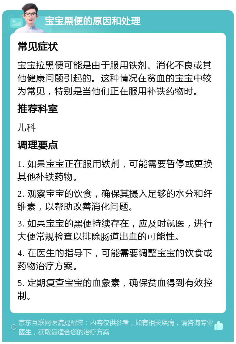 宝宝黑便的原因和处理 常见症状 宝宝拉黑便可能是由于服用铁剂、消化不良或其他健康问题引起的。这种情况在贫血的宝宝中较为常见，特别是当他们正在服用补铁药物时。 推荐科室 儿科 调理要点 1. 如果宝宝正在服用铁剂，可能需要暂停或更换其他补铁药物。 2. 观察宝宝的饮食，确保其摄入足够的水分和纤维素，以帮助改善消化问题。 3. 如果宝宝的黑便持续存在，应及时就医，进行大便常规检查以排除肠道出血的可能性。 4. 在医生的指导下，可能需要调整宝宝的饮食或药物治疗方案。 5. 定期复查宝宝的血象素，确保贫血得到有效控制。